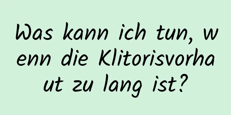 Was kann ich tun, wenn die Klitorisvorhaut zu lang ist?