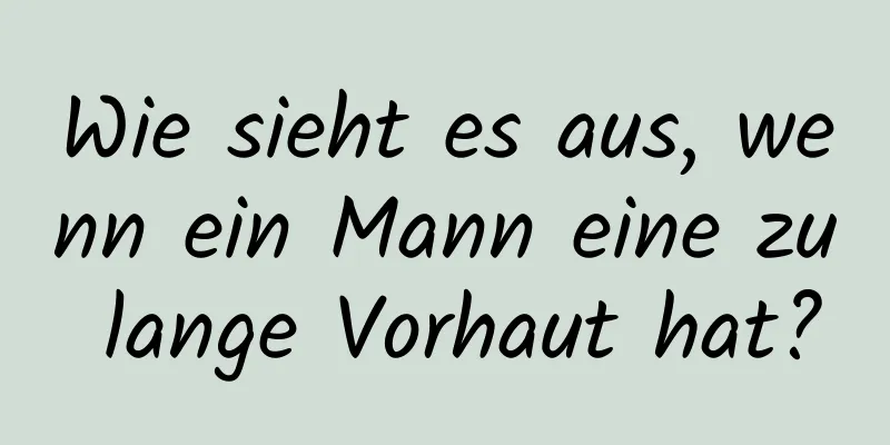 Wie sieht es aus, wenn ein Mann eine zu lange Vorhaut hat?