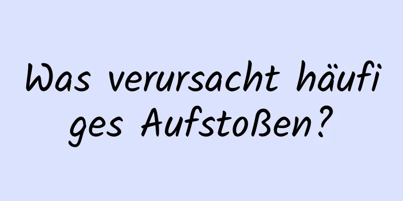 Was verursacht häufiges Aufstoßen?