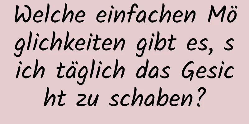 Welche einfachen Möglichkeiten gibt es, sich täglich das Gesicht zu schaben?