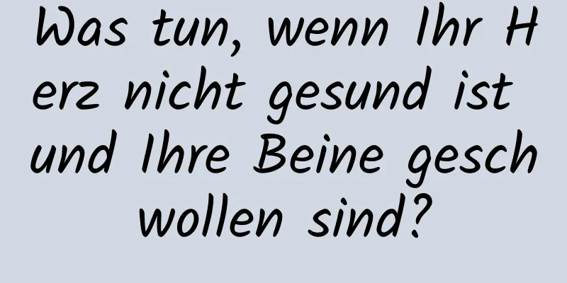 Was tun, wenn Ihr Herz nicht gesund ist und Ihre Beine geschwollen sind?