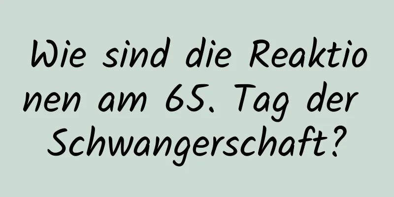 Wie sind die Reaktionen am 65. Tag der Schwangerschaft?