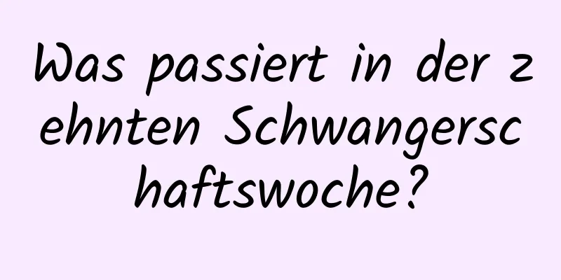 Was passiert in der zehnten Schwangerschaftswoche?