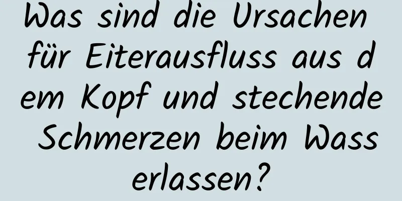 Was sind die Ursachen für Eiterausfluss aus dem Kopf und stechende Schmerzen beim Wasserlassen?