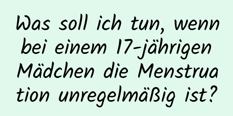 Was soll ich tun, wenn bei einem 17-jährigen Mädchen die Menstruation unregelmäßig ist?