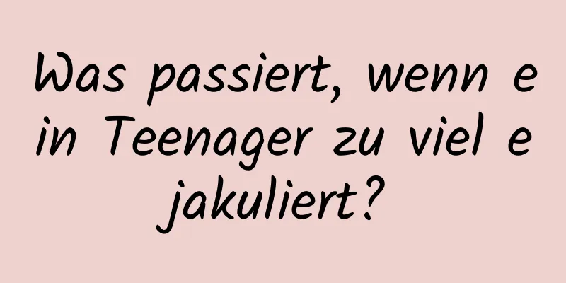 Was passiert, wenn ein Teenager zu viel ejakuliert?