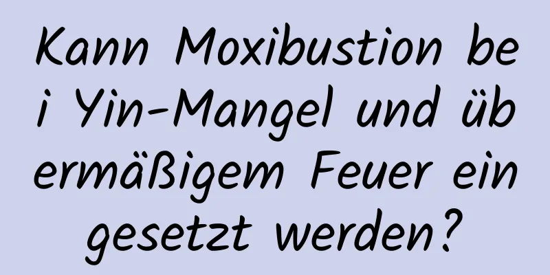 Kann Moxibustion bei Yin-Mangel und übermäßigem Feuer eingesetzt werden?