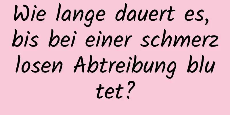 Wie lange dauert es, bis bei einer schmerzlosen Abtreibung blutet?