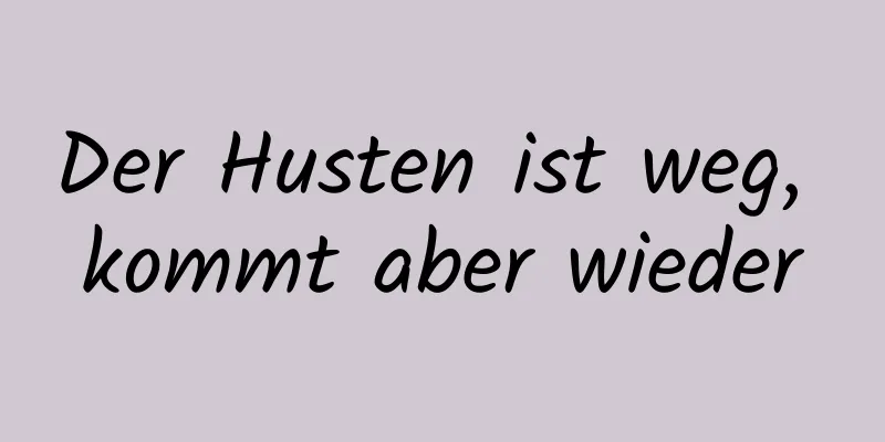 Der Husten ist weg, kommt aber wieder