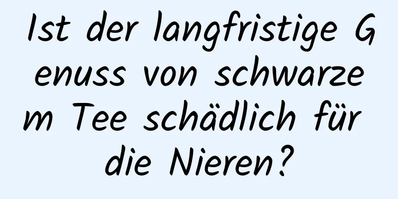 Ist der langfristige Genuss von schwarzem Tee schädlich für die Nieren?