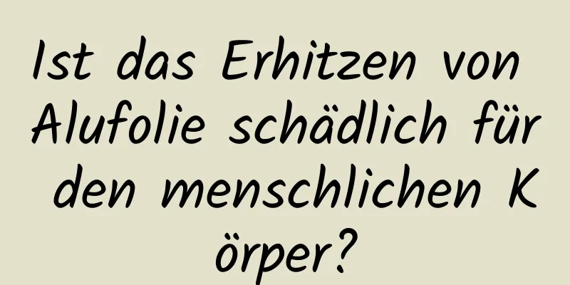 Ist das Erhitzen von Alufolie schädlich für den menschlichen Körper?