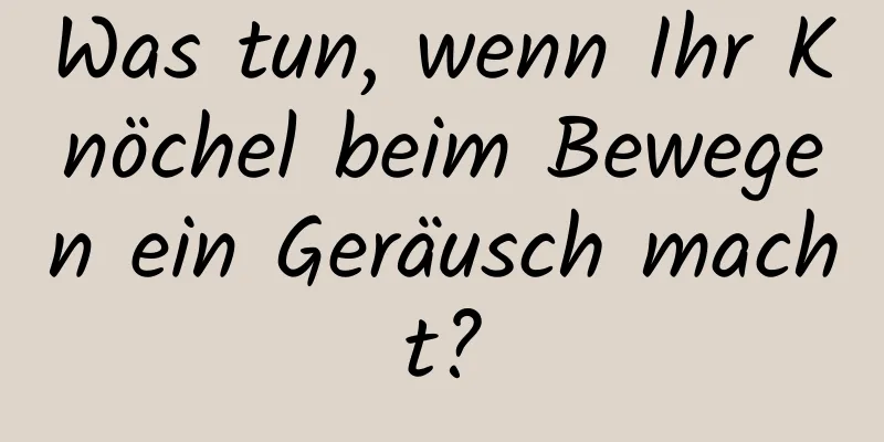 Was tun, wenn Ihr Knöchel beim Bewegen ein Geräusch macht?