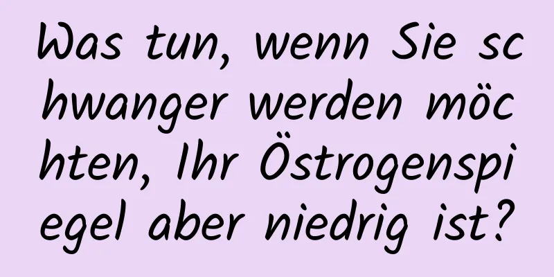 Was tun, wenn Sie schwanger werden möchten, Ihr Östrogenspiegel aber niedrig ist?