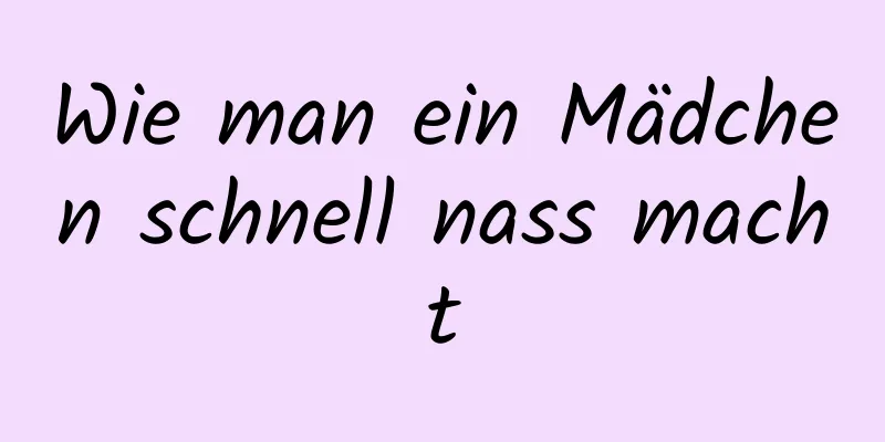 Wie man ein Mädchen schnell nass macht