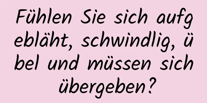 Fühlen Sie sich aufgebläht, schwindlig, übel und müssen sich übergeben?