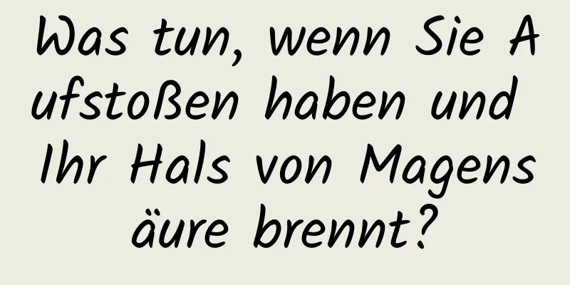 Was tun, wenn Sie Aufstoßen haben und Ihr Hals von Magensäure brennt?