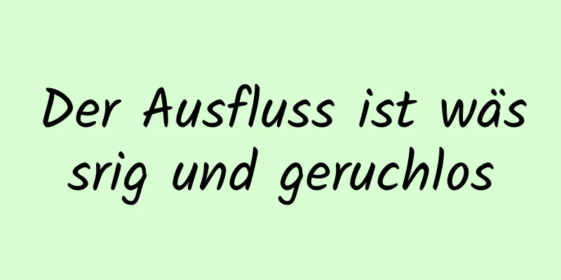 Der Ausfluss ist wässrig und geruchlos