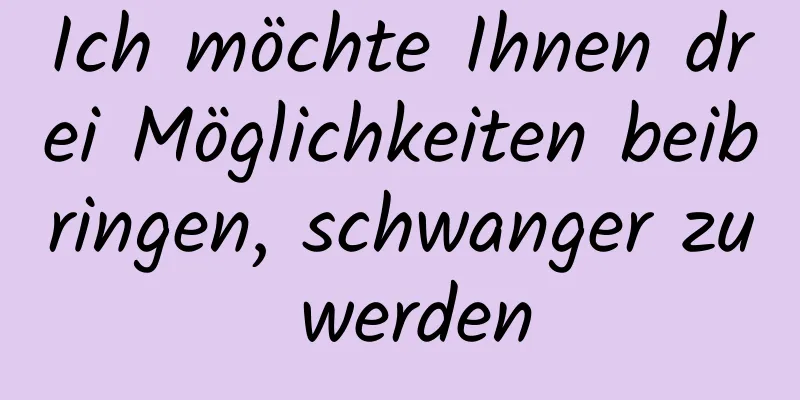 Ich möchte Ihnen drei Möglichkeiten beibringen, schwanger zu werden