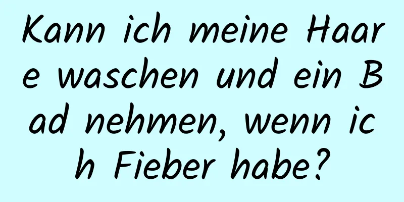 Kann ich meine Haare waschen und ein Bad nehmen, wenn ich Fieber habe?