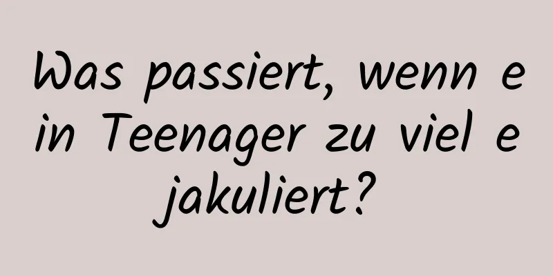 Was passiert, wenn ein Teenager zu viel ejakuliert?