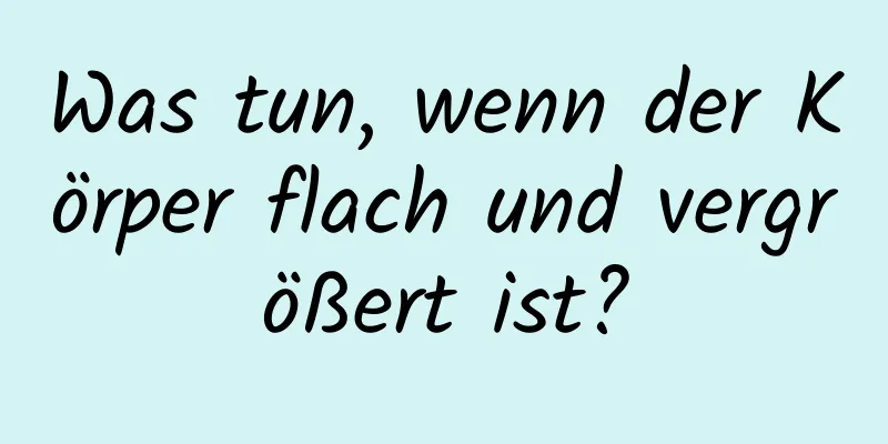 Was tun, wenn der Körper flach und vergrößert ist?