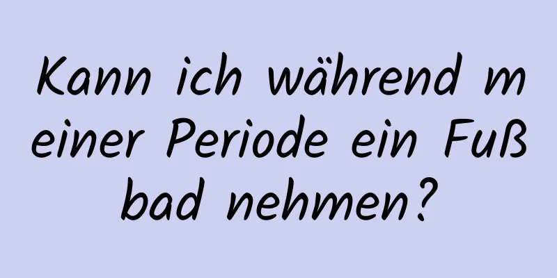 Kann ich während meiner Periode ein Fußbad nehmen?