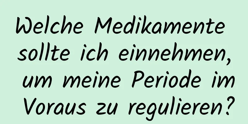 Welche Medikamente sollte ich einnehmen, um meine Periode im Voraus zu regulieren?