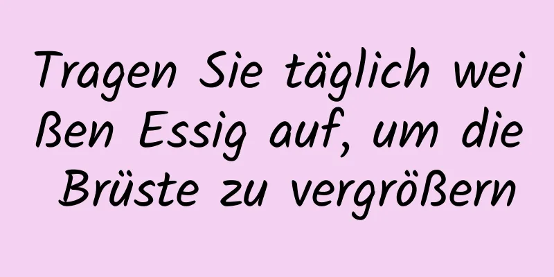 Tragen Sie täglich weißen Essig auf, um die Brüste zu vergrößern