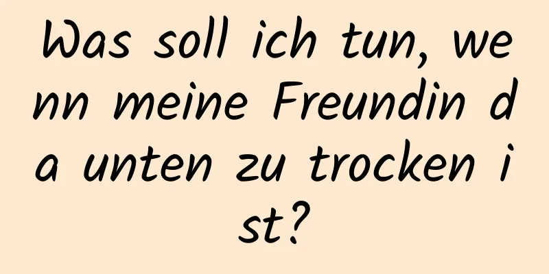 Was soll ich tun, wenn meine Freundin da unten zu trocken ist?