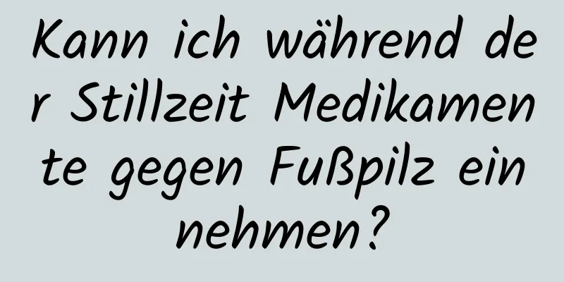 Kann ich während der Stillzeit Medikamente gegen Fußpilz einnehmen?