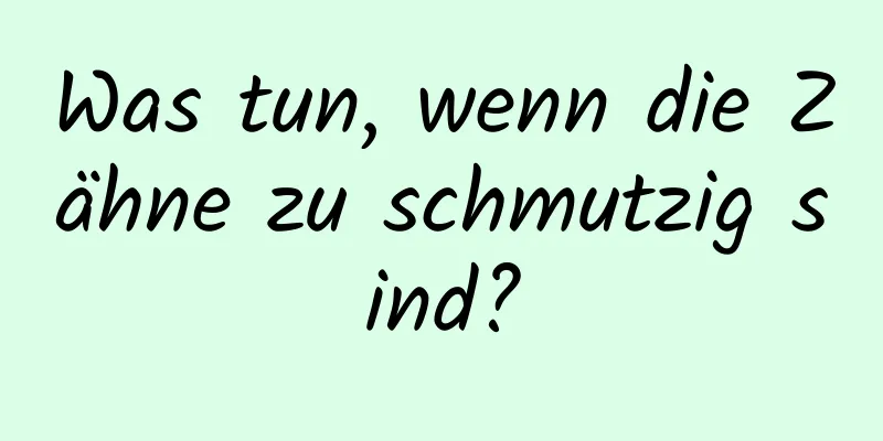 Was tun, wenn die Zähne zu schmutzig sind?