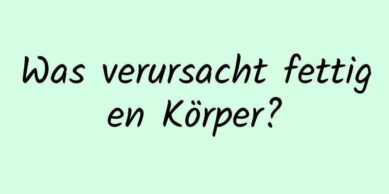 Was verursacht fettigen Körper?