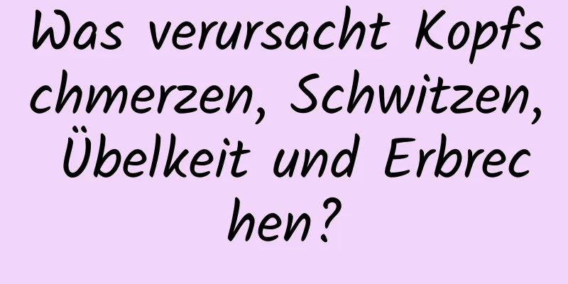 Was verursacht Kopfschmerzen, Schwitzen, Übelkeit und Erbrechen?