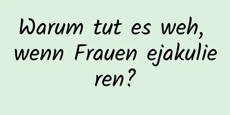 Warum tut es weh, wenn Frauen ejakulieren?