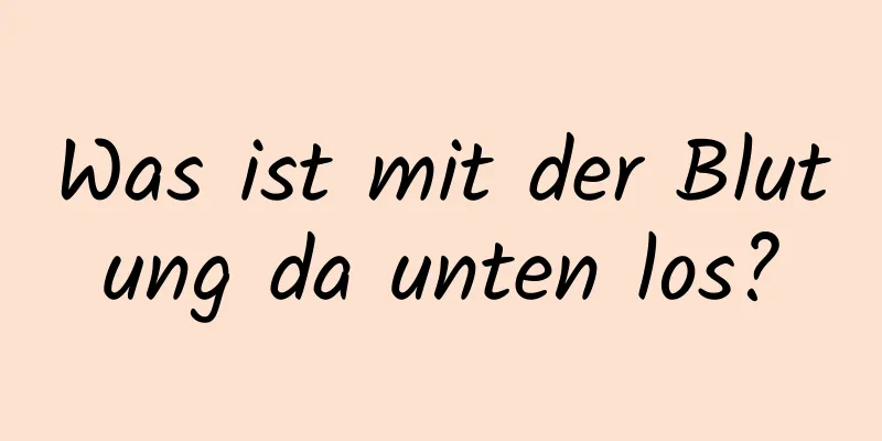 Was ist mit der Blutung da unten los?