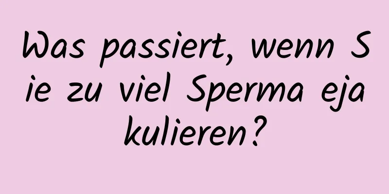 Was passiert, wenn Sie zu viel Sperma ejakulieren?