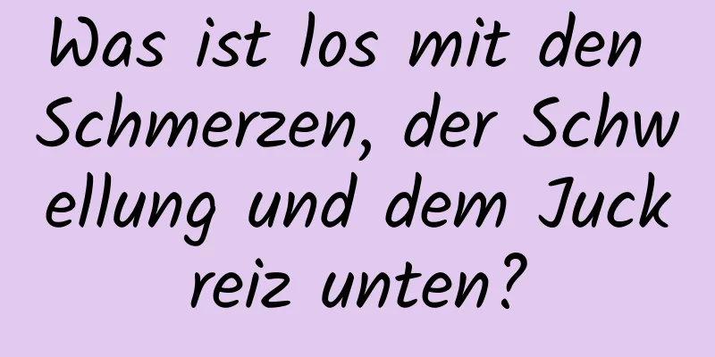 Was ist los mit den Schmerzen, der Schwellung und dem Juckreiz unten?