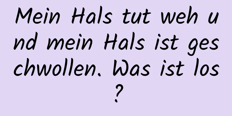 Mein Hals tut weh und mein Hals ist geschwollen. Was ist los?