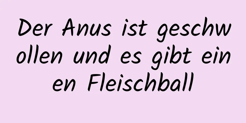 Der Anus ist geschwollen und es gibt einen Fleischball