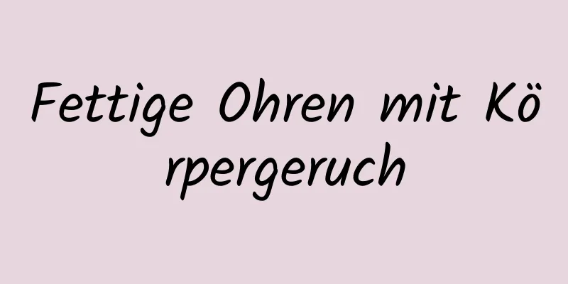 Fettige Ohren mit Körpergeruch