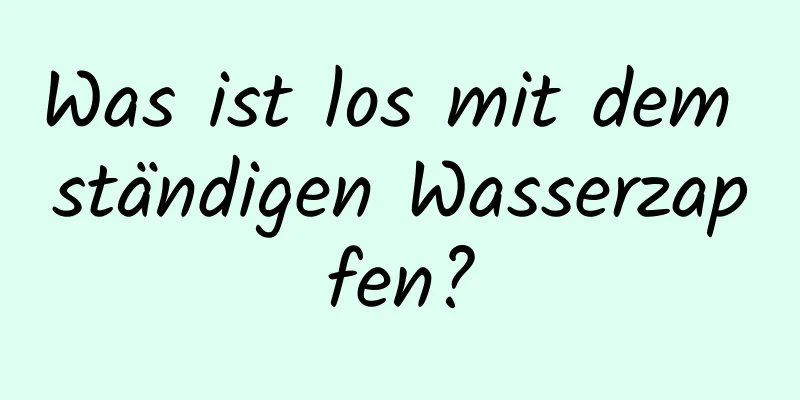 Was ist los mit dem ständigen Wasserzapfen?