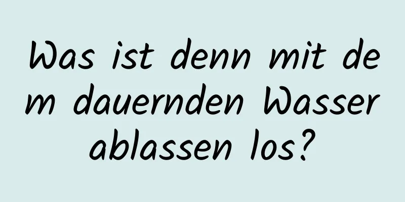 Was ist denn mit dem dauernden Wasserablassen los?