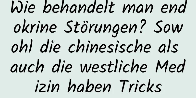 Wie behandelt man endokrine Störungen? Sowohl die chinesische als auch die westliche Medizin haben Tricks