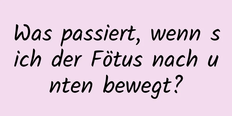 Was passiert, wenn sich der Fötus nach unten bewegt?