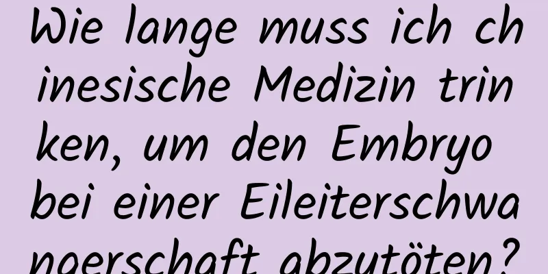 Wie lange muss ich chinesische Medizin trinken, um den Embryo bei einer Eileiterschwangerschaft abzutöten?