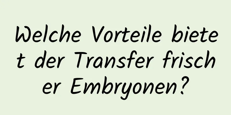 Welche Vorteile bietet der Transfer frischer Embryonen?