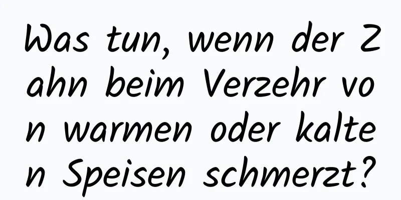 Was tun, wenn der Zahn beim Verzehr von warmen oder kalten Speisen schmerzt?