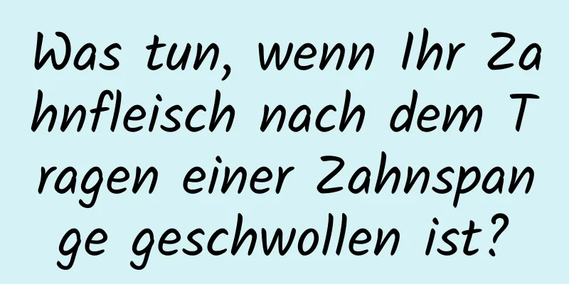 Was tun, wenn Ihr Zahnfleisch nach dem Tragen einer Zahnspange geschwollen ist?