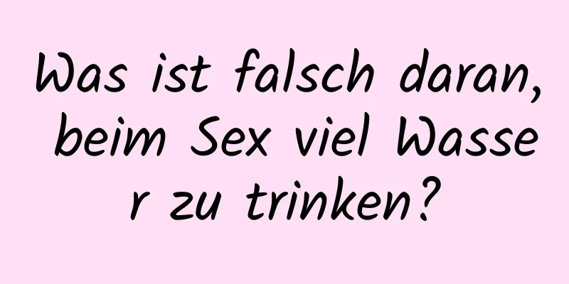 Was ist falsch daran, beim Sex viel Wasser zu trinken?