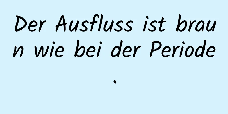 Der Ausfluss ist braun wie bei der Periode.